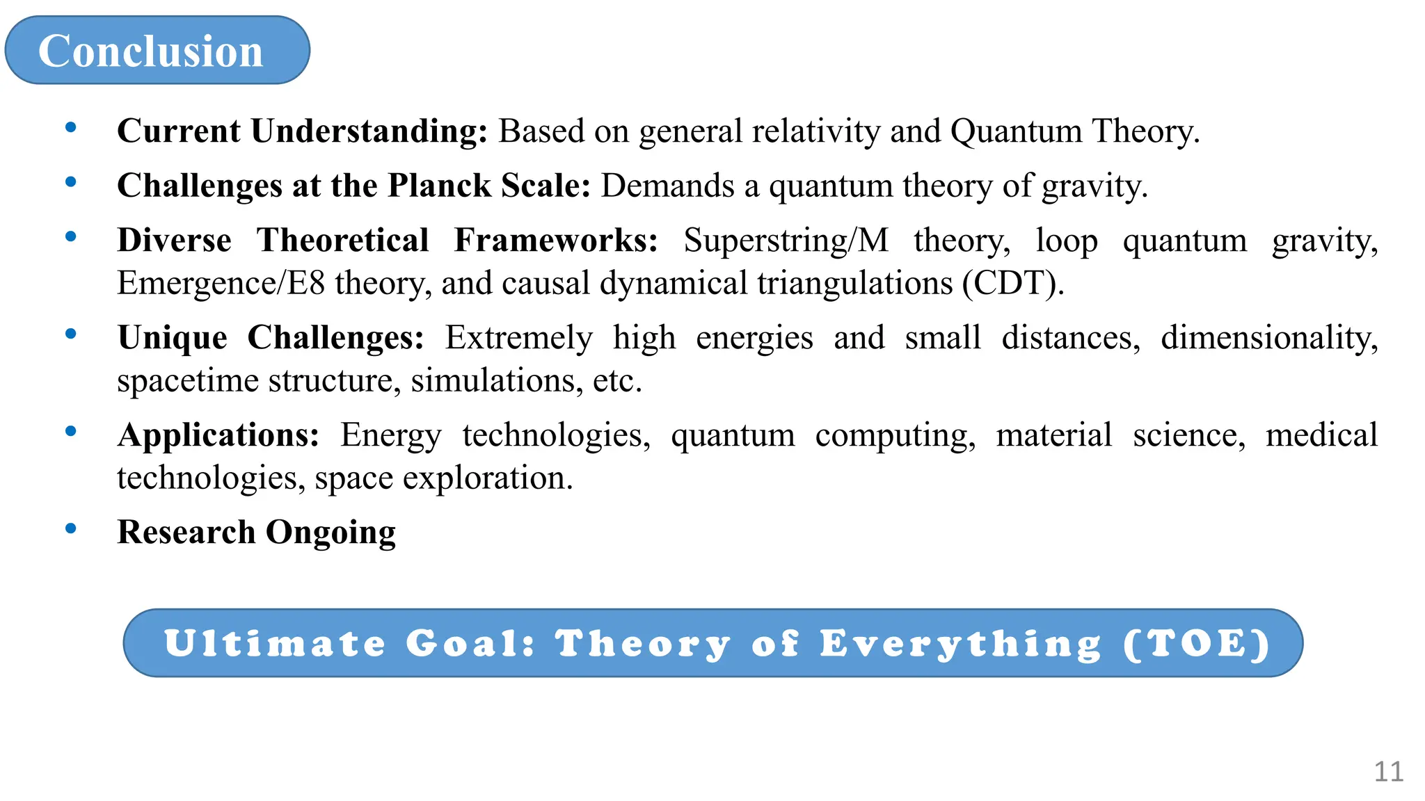 Conclusion
• Current Understanding: Based on general relativity and Quantum Theory.
• Challenges at the Planck Scale: Demands a quantum theory of gravity.
• Diverse Theoretical Frameworks: Superstring/M theory, loop quantum gravity,
Emergence/E8 theory, and causal dynamical triangulations (CDT).
• Unique Challenges: Extremely high energies and small distances, dimensionality,
spacetime structure, simulations, etc.
• Applications: Energy technologies, quantum computing, material science, medical
technologies, space exploration.
• Research Ongoing
Ulti ma te G o a l: The o r y o f Eve r yt hi ng (TOE)
11
 