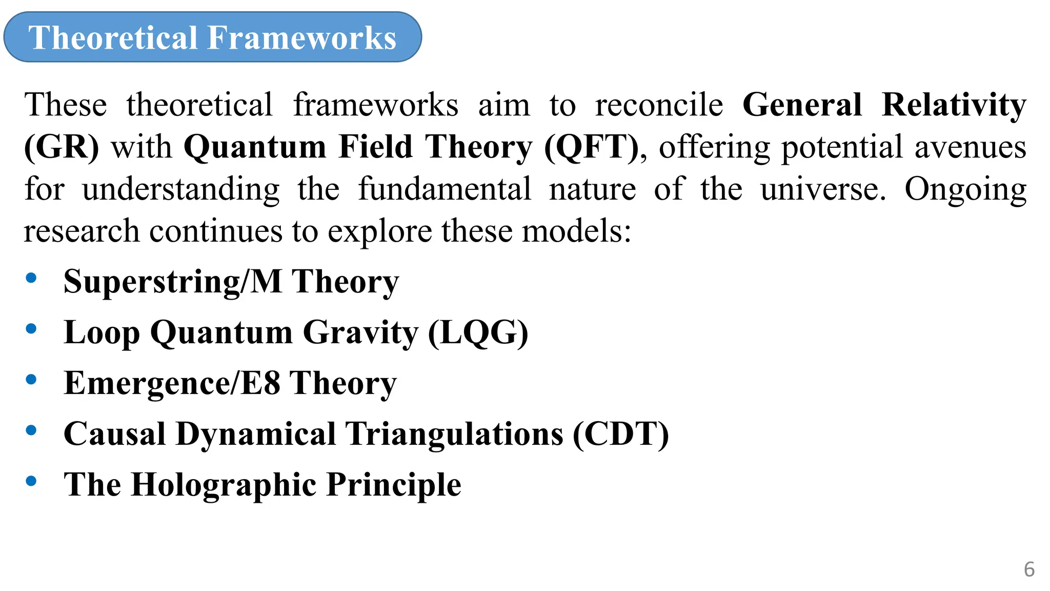 Theoretical Frameworks
These theoretical frameworks aim to reconcile General Relativity
(GR) with Quantum Field Theory (QFT), offering potential avenues
for understanding the fundamental nature of the universe. Ongoing
research continues to explore these models:
• Superstring/M Theory
• Loop Quantum Gravity (LQG)
• Emergence/E8 Theory
• Causal Dynamical Triangulations (CDT)
• The Holographic Principle
6
 