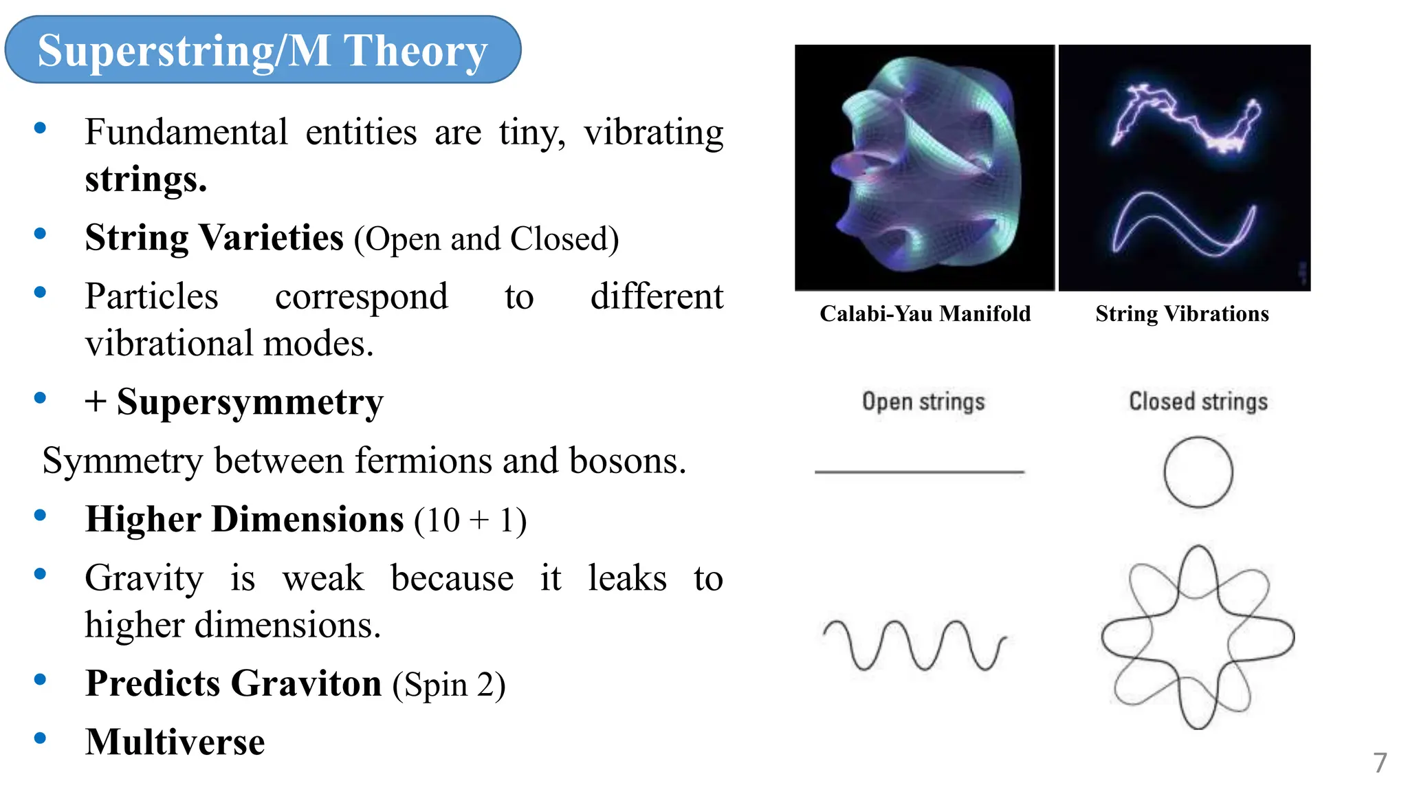 Superstring/M Theory
• Fundamental entities are tiny, vibrating
strings.
• String Varieties (Open and Closed)
• Particles correspond to different
vibrational modes.
• + Supersymmetry
Symmetry between fermions and bosons.
• Higher Dimensions (10 + 1)
• Gravity is weak because it leaks to
higher dimensions.
• Predicts Graviton (Spin 2)
• Multiverse
Calabi-Yau Manifold String Vibrations
7
 