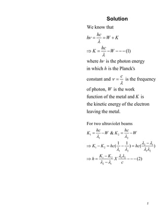 2
Solution
We know that
(1)
where is the photon energy
in which is the Planck's
constant and is the frequency
of photon, is the work
function of the metal and is
the kinetic energ
hc
h W K
hc
K W
h
h
c
W
K






= = +
 = − − − −
=
y of the electron
leaving the metal.
1 2
1 2
2 1
1 2
1 2 1 2
1 2 1 2
2 1
For two ultraviolet beams
&
1 1
( ) ( )
(2)
hc hc
K W K W
K K hc hc
K K
h X
c
 
 
   
 
 
= − = −
−
 − = − =
−
 = − − −
−
 