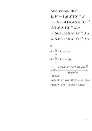 4
19
17
19
36
34
We know that
1 1.6 10
414.46 10
1.6 10 .
663.136 10 .
6.63136 10 .
eV X J
h X
X X J s
X J s
X J s
−
−
−
−
−
=
 =
=
=
1
1
2
2
34 8
9
17 19
2
( )
(3)
(4)
6.626 10 . 2.998 10
W
80 10
11.39
0.248 10 0.625 10 11.39
0.155 10 11.39 4.11
b
hc
W K
hc
W K
m
X J sX X
s
X m
eV
X X X eV eV
X eV eV eV


−
−
−
= − −−−
= − −−−
 =
−
= −
= − =
 