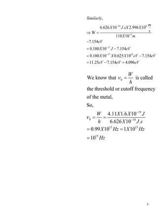 5
34 8
9
17
17 19
,
6.626 10 . 2.998 10
W
110 10
7.154
0.180 10 7.154
0.180 10 0.625 10 7.154
11.25 7.154 4.096
Similarly
m
X J sX X
s
X m
eV
X J eV
X X X eV eV
eV eV eV
−
−
−
−
 =
−
= −
= −
= − =
0
19
0 34
15 15
15
We know that is called
the threshold or cutoff frequency
of the metal,
So,
4.11 1.6 10
6.626 10 .
0.99 10 1 10
10
W
h
W X X J
h X J s
X Hz X Hz
Hz


−
−
=
= =
= =
=
 