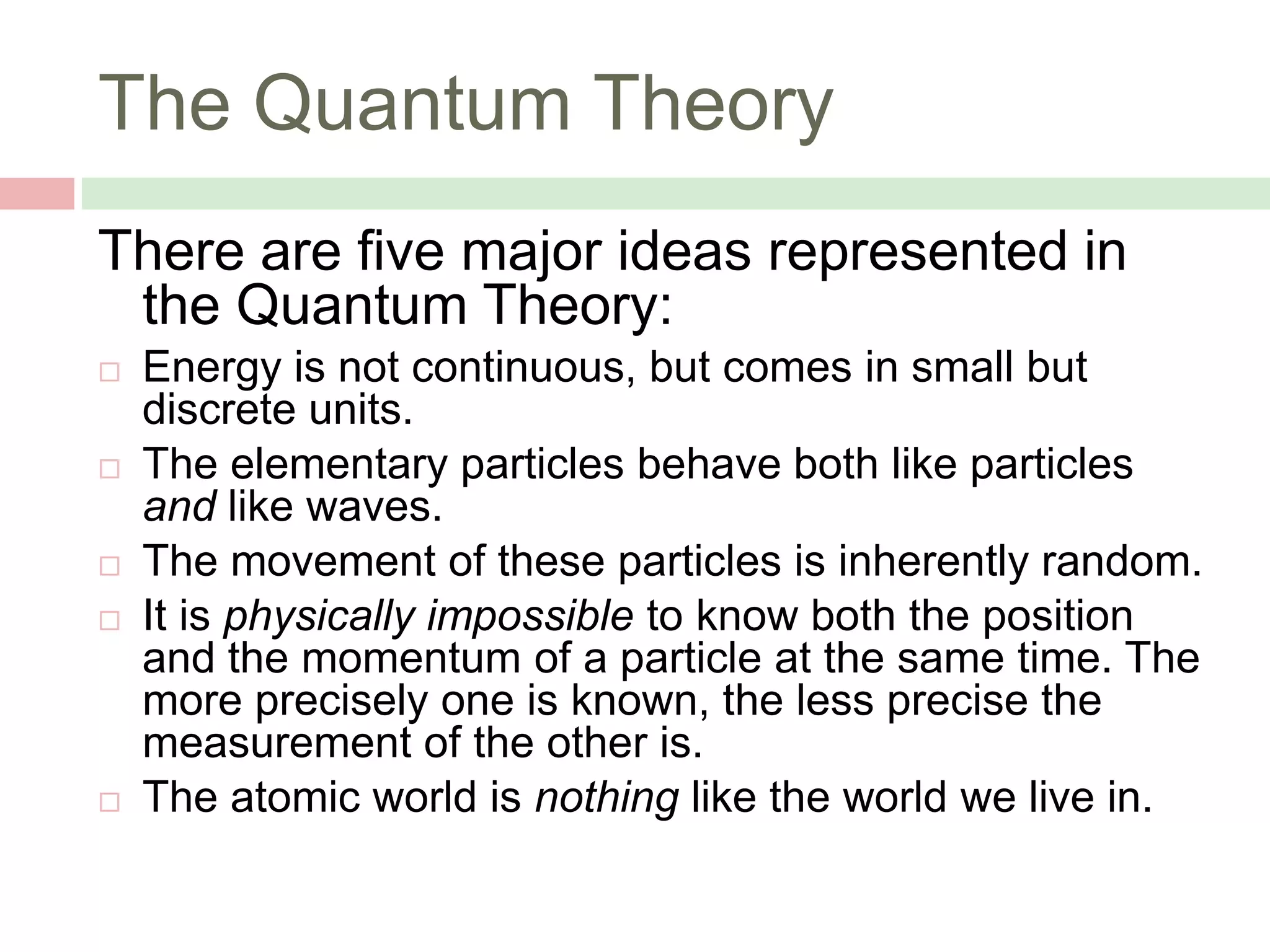 The Quantum Theory
There are five major ideas represented in
the Quantum Theory:









Energy is not continuous, but comes in small but
discrete units.
The elementary particles behave both like particles
and like waves.
The movement of these particles is inherently random.
It is physically impossible to know both the position
and the momentum of a particle at the same time. The
more precisely one is known, the less precise the
measurement of the other is.
The atomic world is nothing like the world we live in.

 