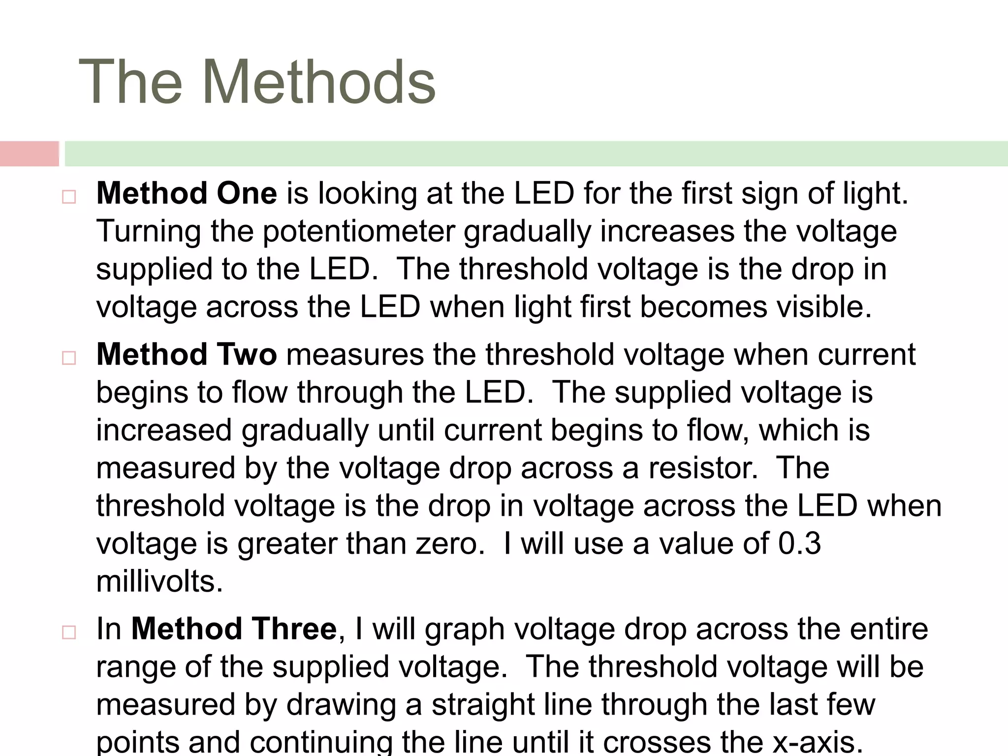 The Methods


Method One is looking at the LED for the first sign of light.
Turning the potentiometer gradually increases the voltage
supplied to the LED. The threshold voltage is the drop in
voltage across the LED when light first becomes visible.



Method Two measures the threshold voltage when current
begins to flow through the LED. The supplied voltage is
increased gradually until current begins to flow, which is
measured by the voltage drop across a resistor. The
threshold voltage is the drop in voltage across the LED when
voltage is greater than zero. I will use a value of 0.3
millivolts.



In Method Three, I will graph voltage drop across the entire
range of the supplied voltage. The threshold voltage will be
measured by drawing a straight line through the last few
points and continuing the line until it crosses the x-axis.

 