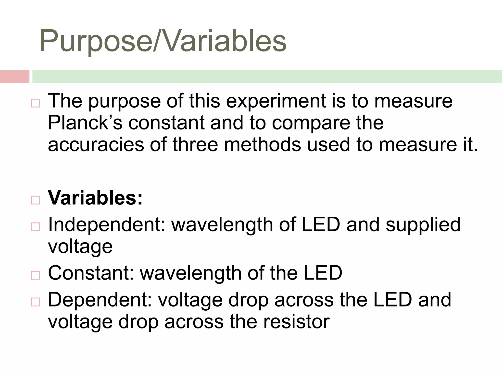 Purpose/Variables


The purpose of this experiment is to measure
Planck’s constant and to compare the
accuracies of three methods used to measure it.



Variables:
Independent: wavelength of LED and supplied
voltage
Constant: wavelength of the LED
Dependent: voltage drop across the LED and
voltage drop across the resistor






 