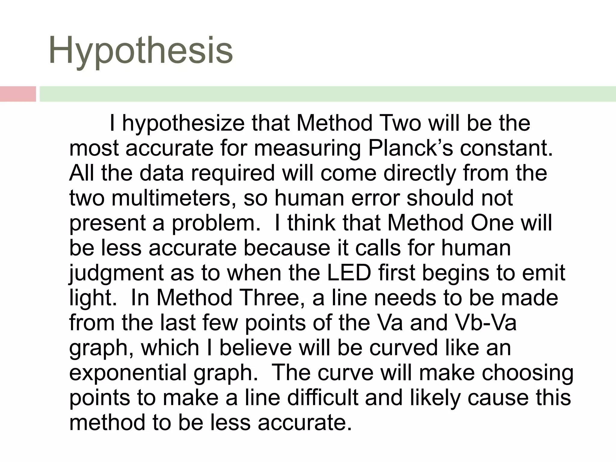 Hypothesis
I hypothesize that Method Two will be the
most accurate for measuring Planck’s constant.
All the data required will come directly from the
two multimeters, so human error should not
present a problem. I think that Method One will
be less accurate because it calls for human
judgment as to when the LED first begins to emit
light. In Method Three, a line needs to be made
from the last few points of the Va and Vb-Va
graph, which I believe will be curved like an
exponential graph. The curve will make choosing
points to make a line difficult and likely cause this
method to be less accurate.

 