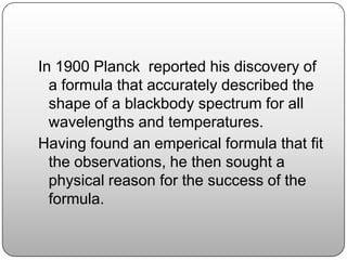 In 1900 Planck reported his discovery of
a formula that accurately described the
shape of a blackbody spectrum for all
wavelengths and temperatures.
Having found an emperical formula that fit
the observations, he then sought a
physical reason for the success of the
formula.
 
