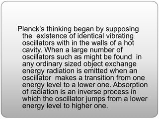 Planck’s thinking began by supposing
the existence of identical vibrating
oscillators with in the walls of a hot
cavity. When a large number of
oscillators such as might be found in
any ordinary sized object exchange
energy radiation is emitted when an
oscillator makes a transition from one
energy level to a lower one. Absorption
of radiation is an inverse process in
which the oscillator jumps from a lower
energy level to higher one.
 