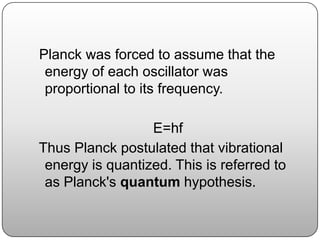 Planck was forced to assume that the
energy of each oscillator was
proportional to its frequency.
E=hf
Thus Planck postulated that vibrational
energy is quantized. This is referred to
as Planck's quantum hypothesis.
 