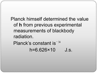 Planck himself determined the value
of h from previous experimental
measurements of blackbody
radiation.
Planck’s constant is
h=6.626×10 J.s.
34
 