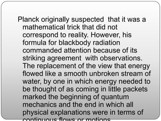 Planck originally suspected that it was a
mathematical trick that did not
correspond to reality. However, his
formula for blackbody radiation
commanded attention because of its
striking agreement with observations.
The replacement of the view that energy
flowed like a smooth unbroken stream of
water, by one in which energy needed to
be thought of as coming in little packets
marked the beginning of quantum
mechanics and the end in which all
physical explanations were in terms of
 