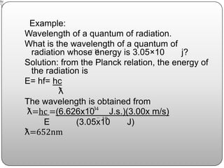Example:
Wavelength of a quantum of radiation.
What is the wavelength of a quantum of
radiation whose energy is 3.05×10 j?
Solution: from the Planck relation, the energy of
the radiation is
E= hf= hc
ƛ
The wavelength is obtained from
ƛ=hc =(6.626x10 J.s.)(3.00x m/s)
E (3.05x10 J)
ƛ=652nm
19
34
19
 