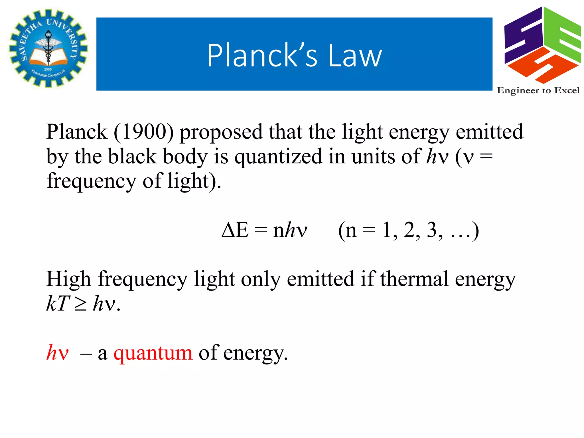 Planck (1900) proposed that the light energy emitted
by the black body is quantized in units of h ( =
frequency of light).
E = nh (n = 1, 2, 3, …)
High frequency light only emitted if thermal energy
kT  h.
h – a quantum of energy.
Planck’s Law
Engineer to Excel
 