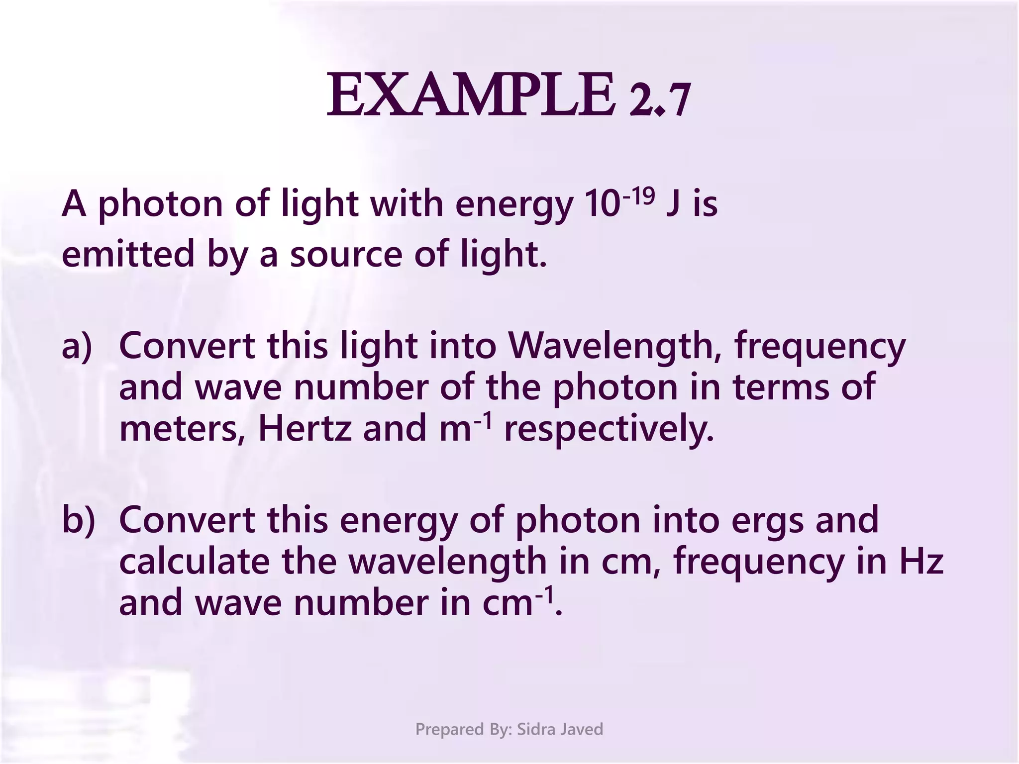 EXAMPLE 2.7
A photon of light with energy 10-19 J is
emitted by a source of light.
a) Convert this light into Wavelength, frequency
and wave number of the photon in terms of
meters, Hertz and m-1 respectively.
b) Convert this energy of photon into ergs and
calculate the wavelength in cm, frequency in Hz
and wave number in cm-1.
Prepared By: Sidra Javed
 