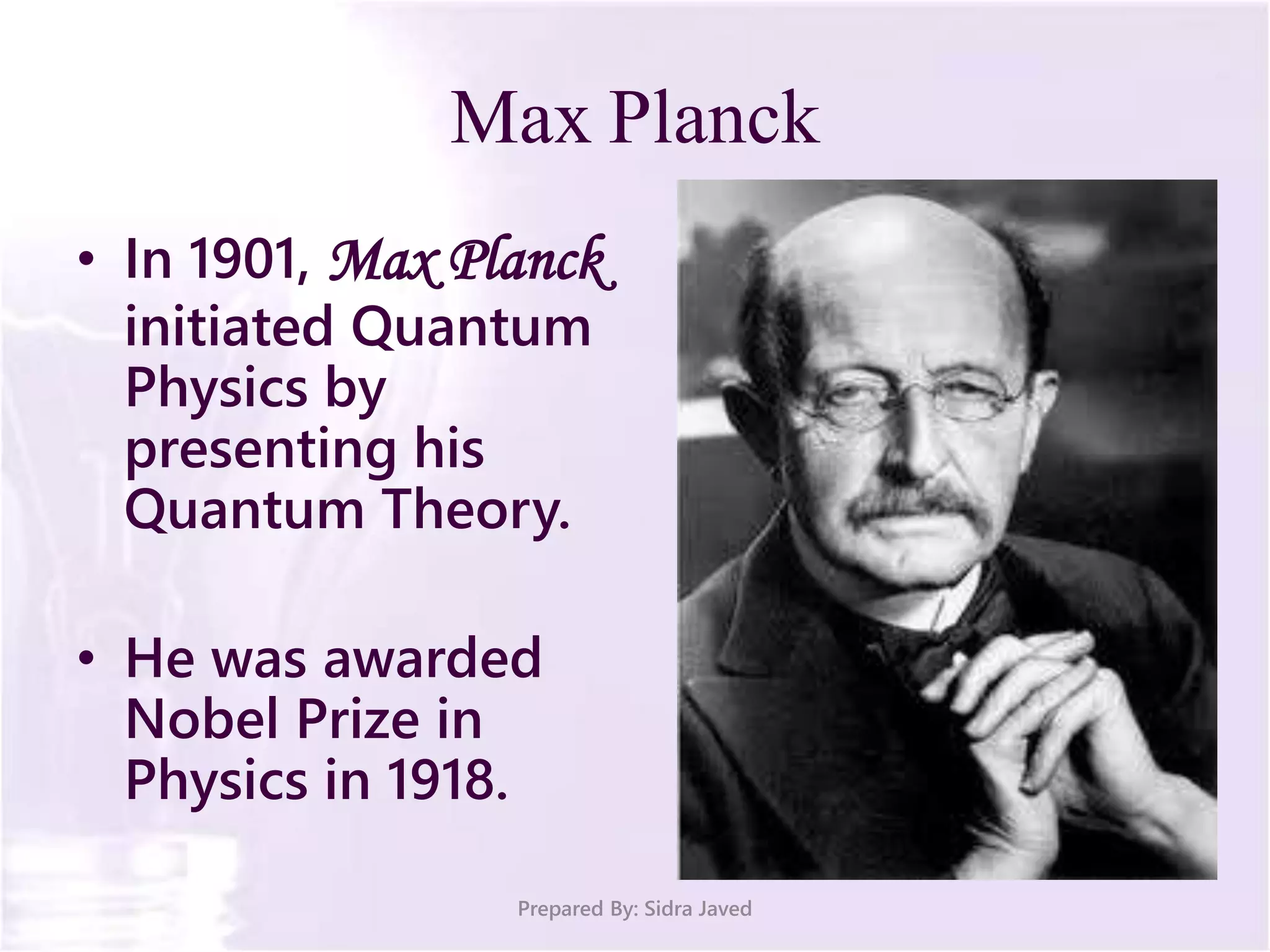 Max Planck
• In 1901, Max Planck
initiated Quantum
Physics by
presenting his
Quantum Theory.
• He was awarded
Nobel Prize in
Physics in 1918.
Prepared By: Sidra Javed
 