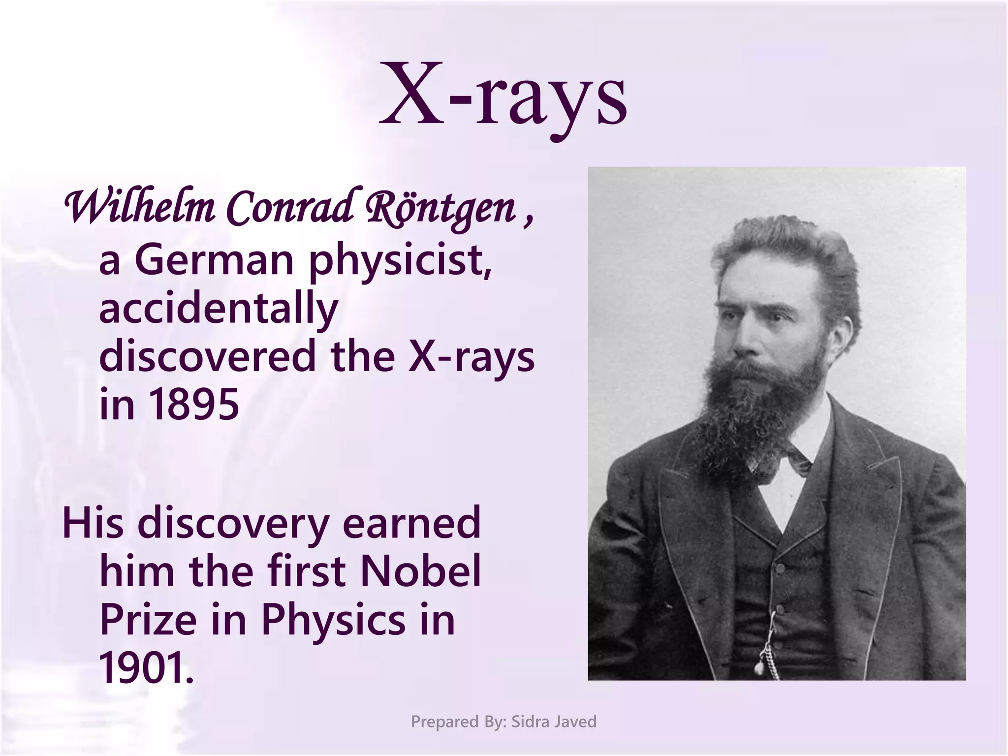 X-rays
Wilhelm Conrad Röntgen ,
a German physicist,
accidentally
discovered the X-rays
in 1895
His discovery earned
him the first Nobel
Prize in Physics in
1901.
Prepared By: Sidra Javed
 