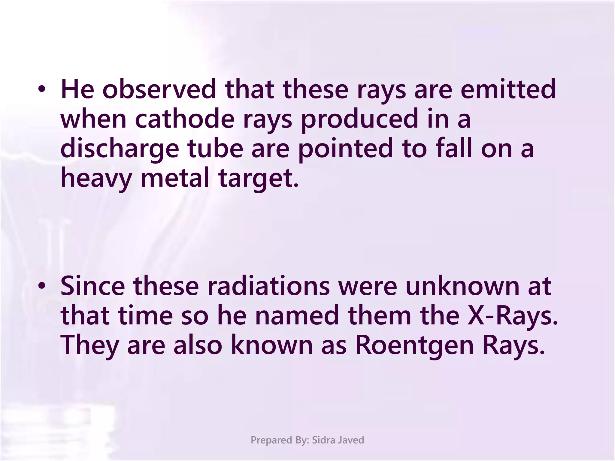 • He observed that these rays are emitted
when cathode rays produced in a
discharge tube are pointed to fall on a
heavy metal target.
• Since these radiations were unknown at
that time so he named them the X-Rays.
They are also known as Roentgen Rays.
Prepared By: Sidra Javed
 
