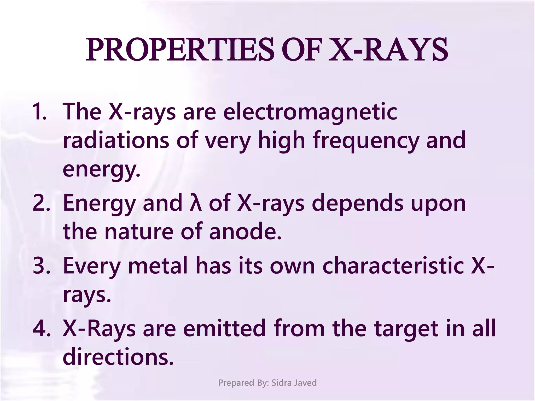 PROPERTIES OF X-RAYS
1. The X-rays are electromagnetic
radiations of very high frequency and
energy.
2. Energy and λ of X-rays depends upon
the nature of anode.
3. Every metal has its own characteristic X-
rays.
4. X-Rays are emitted from the target in all
directions.
Prepared By: Sidra Javed
 