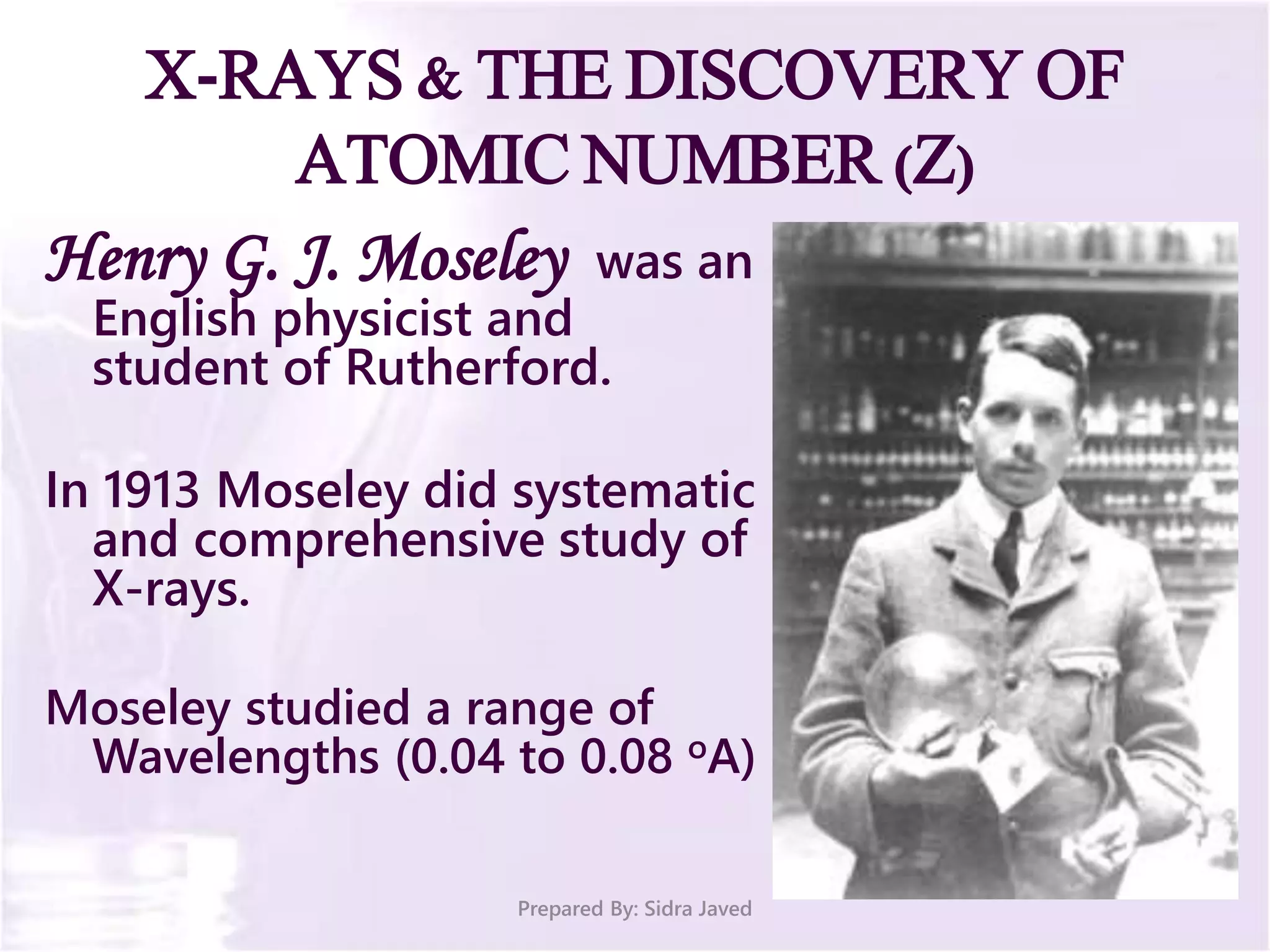 X-RAYS & THE DISCOVERY OF
ATOMIC NUMBER (Z)
Henry G. J. Moseley was an
English physicist and
student of Rutherford.
In 1913 Moseley did systematic
and comprehensive study of
X-rays.
Moseley studied a range of
Wavelengths (0.04 to 0.08 oA)
Prepared By: Sidra Javed
 