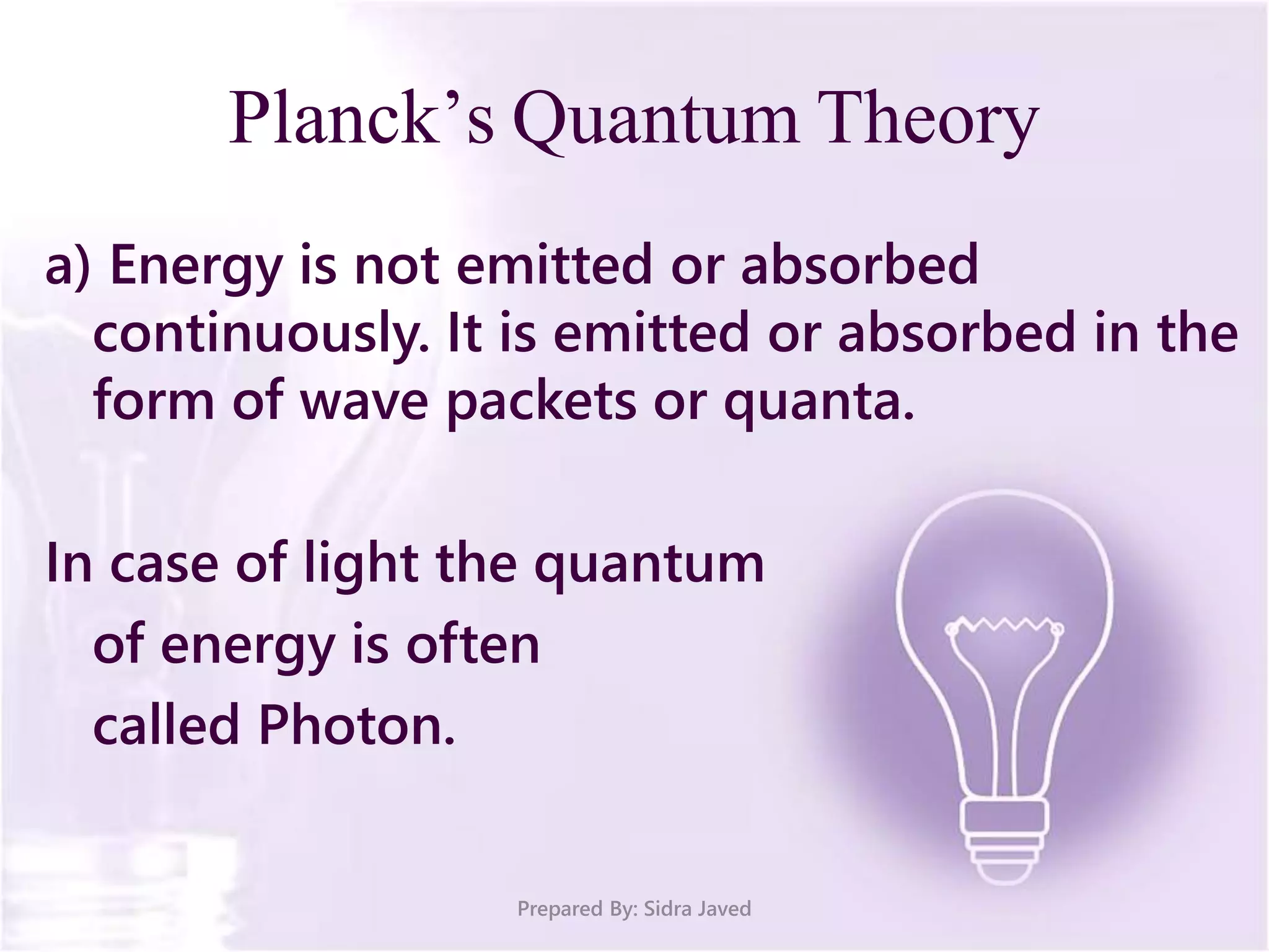 Planck’s Quantum Theory
a) Energy is not emitted or absorbed
continuously. It is emitted or absorbed in the
form of wave packets or quanta.
In case of light the quantum
of energy is often
called Photon.
Prepared By: Sidra Javed
 