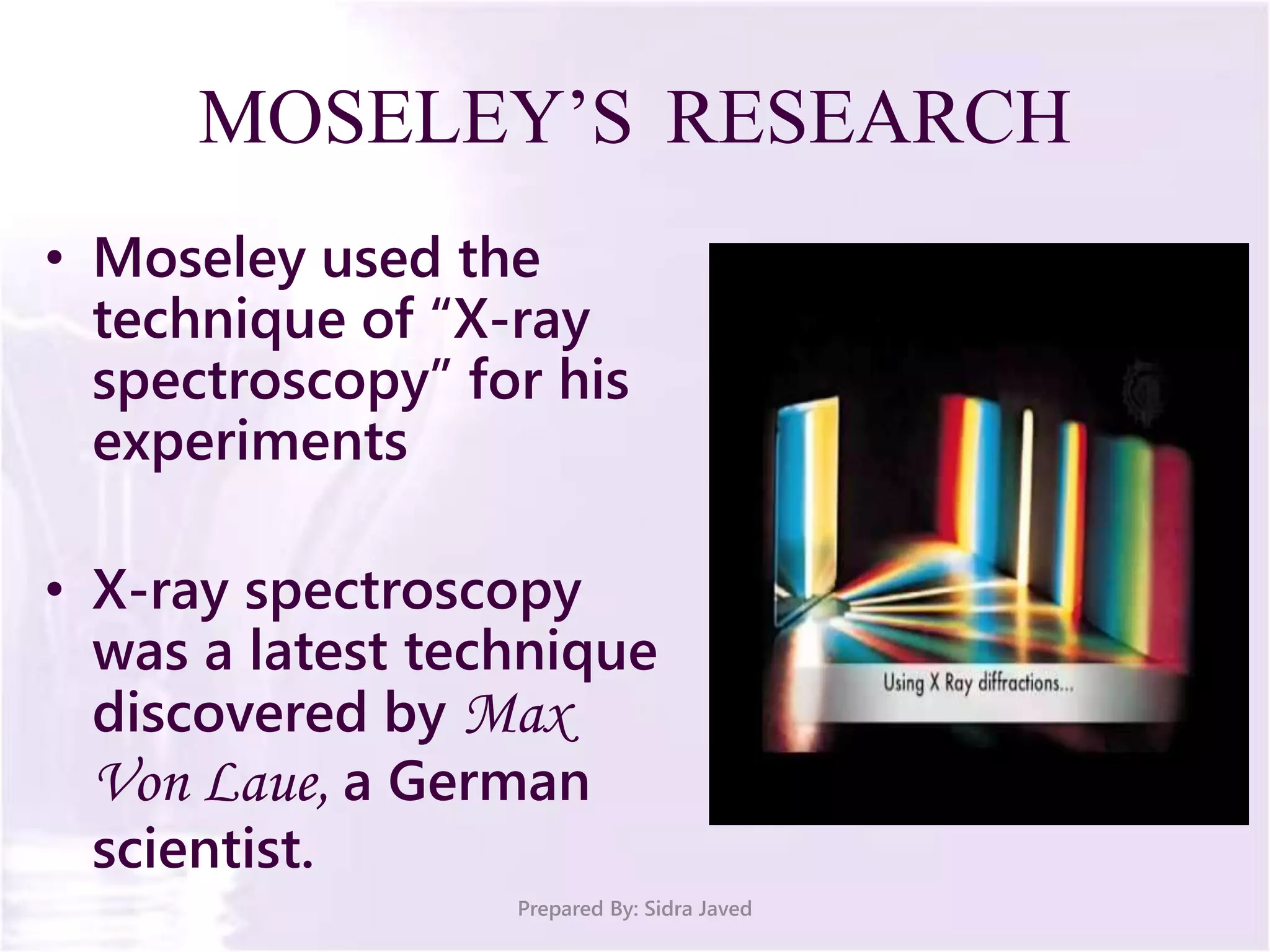 MOSELEY’S RESEARCH
• Moseley used the
technique of “X-ray
spectroscopy” for his
experiments
• X-ray spectroscopy
was a latest technique
discovered by Max
Von Laue, a German
scientist.
Prepared By: Sidra Javed
 