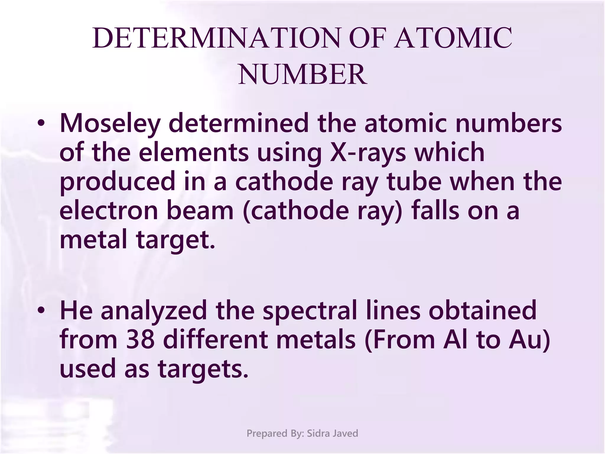 DETERMINATION OF ATOMIC
NUMBER
• Moseley determined the atomic numbers
of the elements using X-rays which
produced in a cathode ray tube when the
electron beam (cathode ray) falls on a
metal target.
• He analyzed the spectral lines obtained
from 38 different metals (From Al to Au)
used as targets.
Prepared By: Sidra Javed
 