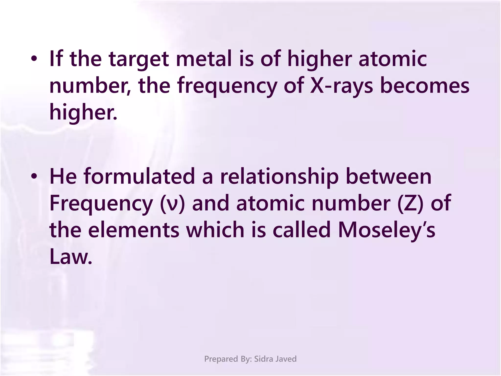 • If the target metal is of higher atomic
number, the frequency of X-rays becomes
higher.
• He formulated a relationship between
Frequency (ν) and atomic number (Z) of
the elements which is called Moseley’s
Law.
Prepared By: Sidra Javed
 
