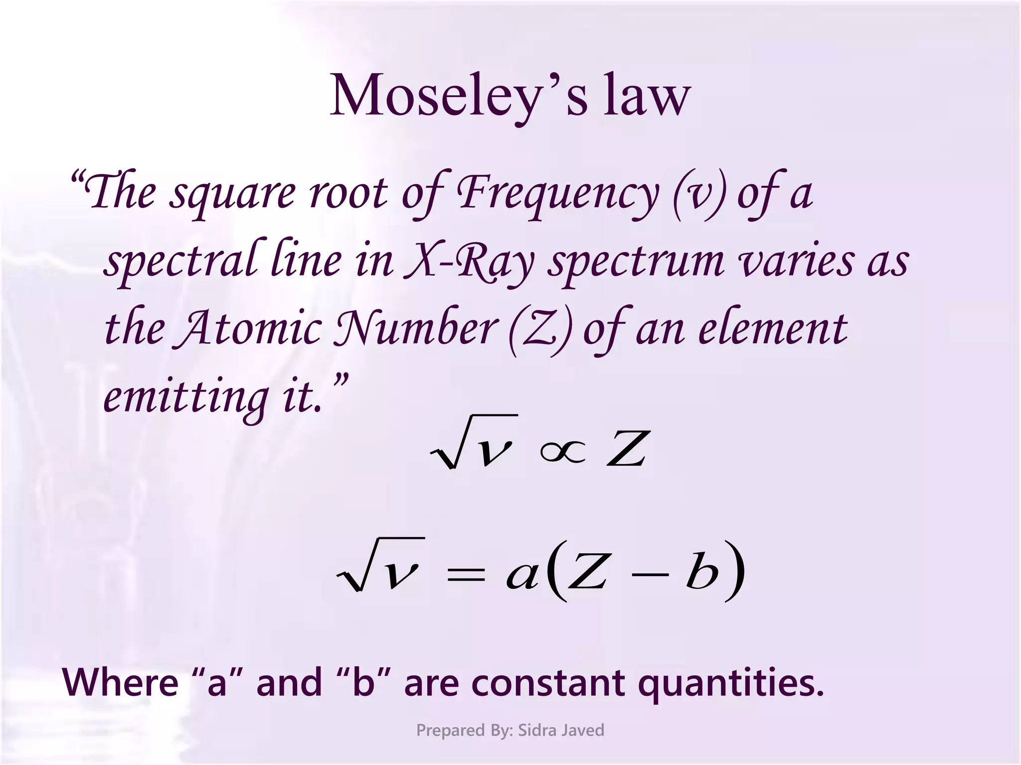 Moseley’s law
“The square root of Frequency (ν) of a
spectral line in X-Ray spectrum varies as
the Atomic Number (Z) of an element
emitting it.”
Where “a” and “b” are constant quantities.
Prepared By: Sidra Javed
Z
 bZa 
 