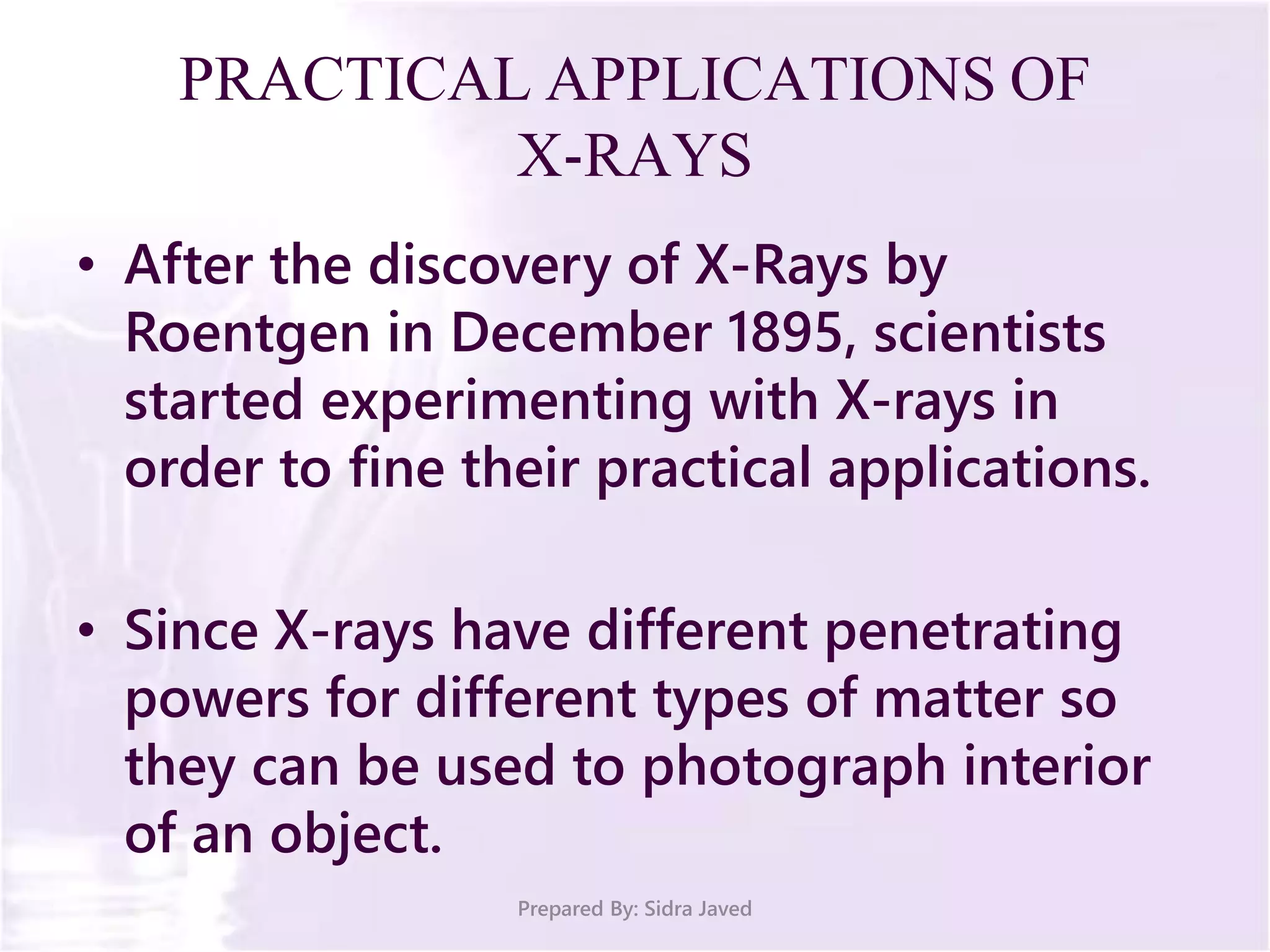 PRACTICAL APPLICATIONS OF
X-RAYS
• After the discovery of X-Rays by
Roentgen in December 1895, scientists
started experimenting with X-rays in
order to fine their practical applications.
• Since X-rays have different penetrating
powers for different types of matter so
they can be used to photograph interior
of an object.
Prepared By: Sidra Javed
 