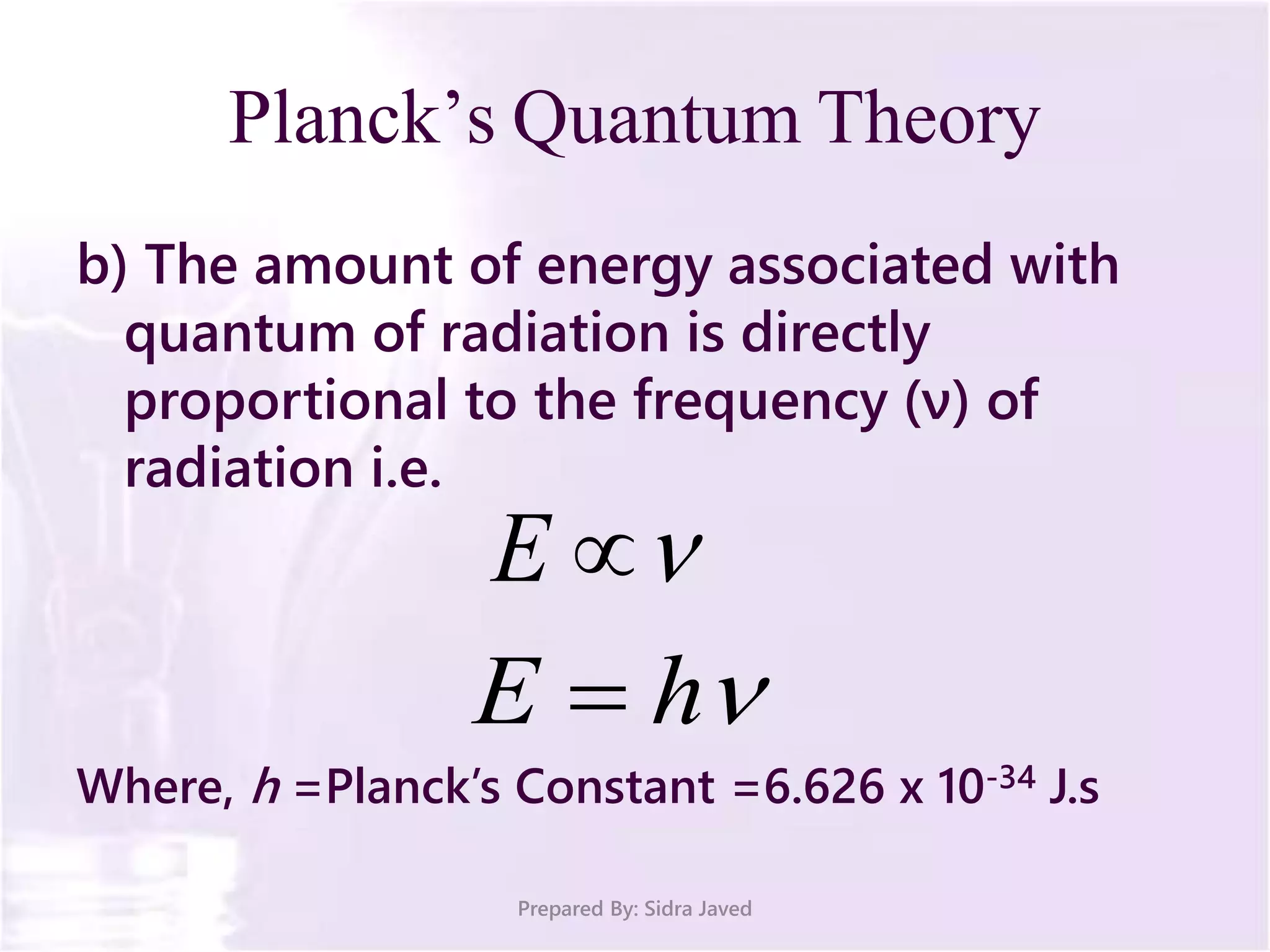 b) The amount of energy associated with
quantum of radiation is directly
proportional to the frequency (ν) of
radiation i.e.
Where, h =Planck’s Constant =6.626 x 10-34 J.s
Prepared By: Sidra Javed
Planck’s Quantum Theory
E
hE 
 