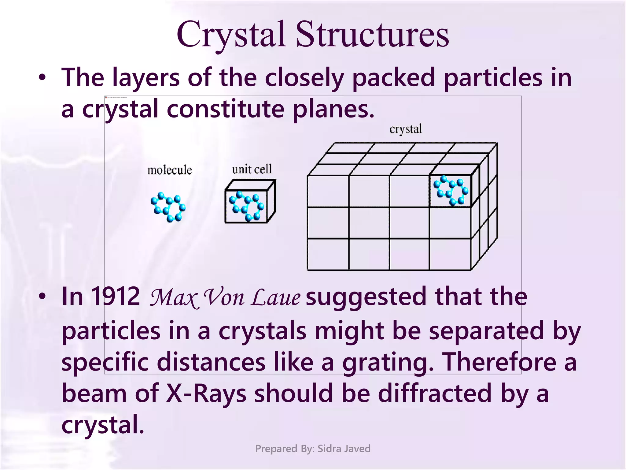 Crystal Structures
• The layers of the closely packed particles in
a crystal constitute planes.
• In 1912 Max Von Laue suggested that the
particles in a crystals might be separated by
specific distances like a grating. Therefore a
beam of X-Rays should be diffracted by a
crystal.
Prepared By: Sidra Javed
 