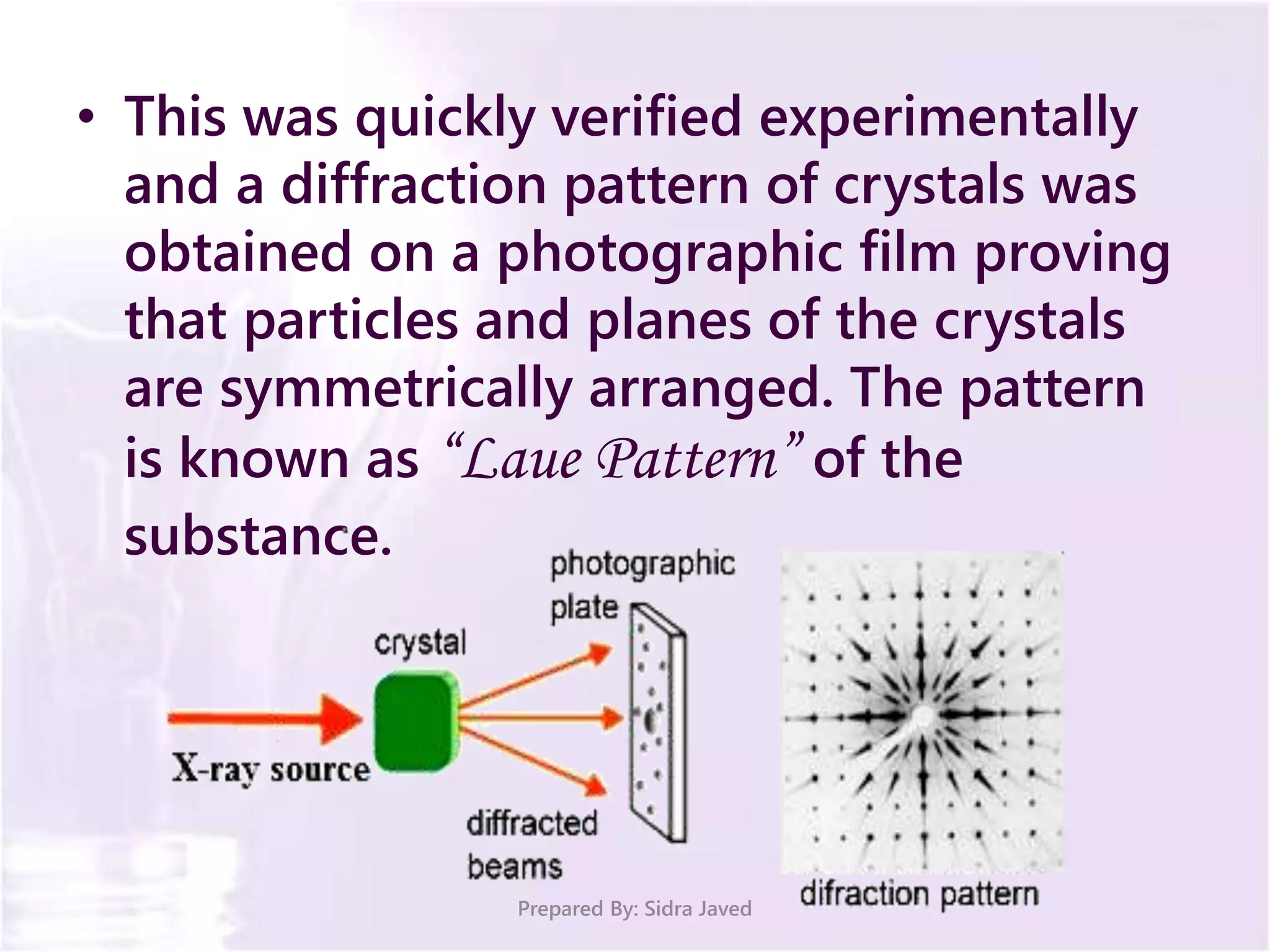 • This was quickly verified experimentally
and a diffraction pattern of crystals was
obtained on a photographic film proving
that particles and planes of the crystals
are symmetrically arranged. The pattern
is known as “Laue Pattern” of the
substance.
Prepared By: Sidra Javed
 
