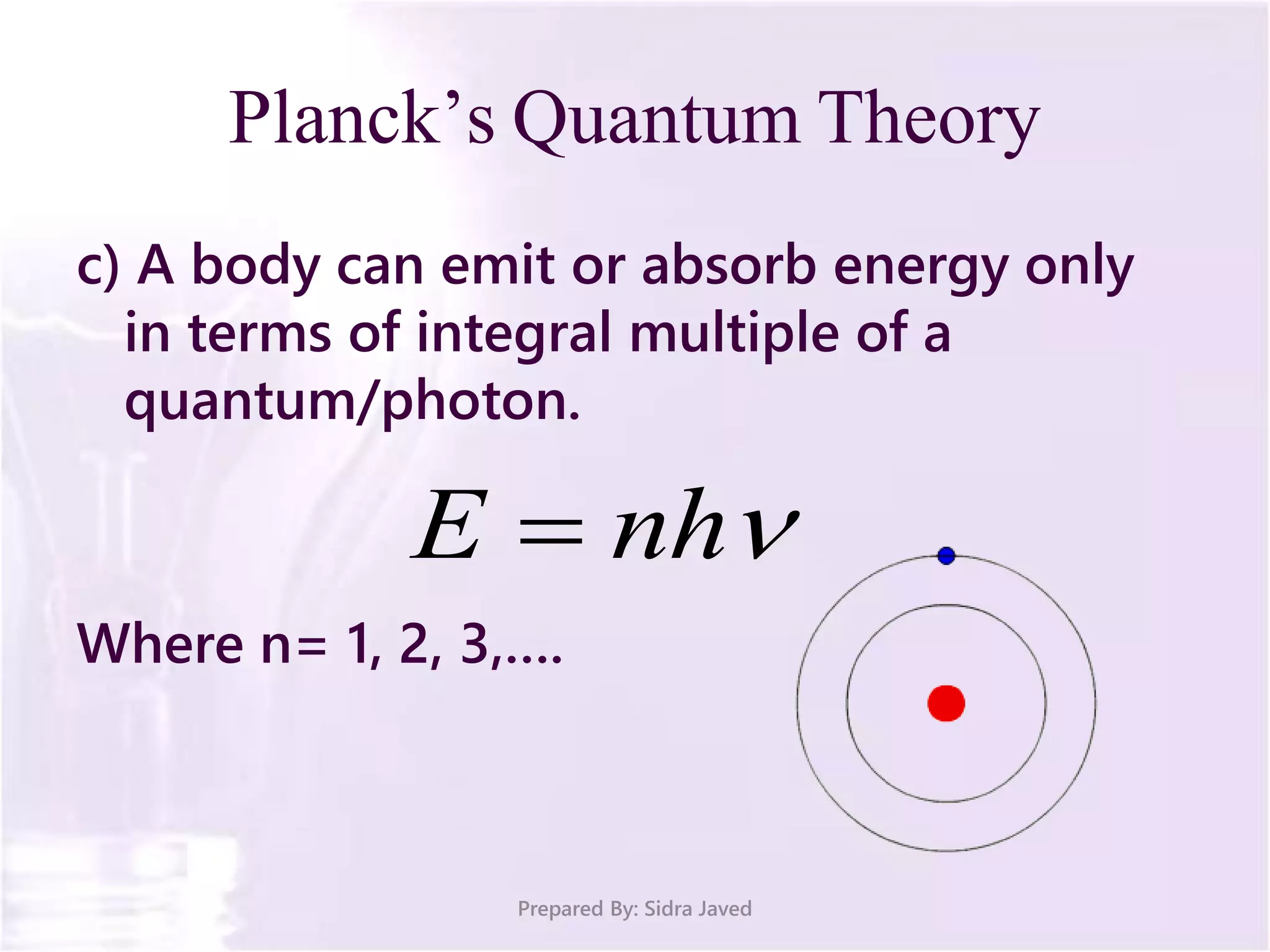 Planck’s Quantum Theory
c) A body can emit or absorb energy only
in terms of integral multiple of a
quantum/photon.
Where n= 1, 2, 3,….
Prepared By: Sidra Javed
nhE 
 