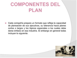 COMPONENTES DEL PLANCada compañía prepara un formato que refleja la capacidad de planeación de sus ejecutivos, su tolerancia hacia planes cortos o largos y los tópicos especiales a los cuales debe darse énfasis en esa industria. Si embargo en general todas incluyen lo siguiente: