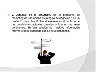 2. Análisis de la situación: Es el programa de marketing de una unidad estratégica de negocios o de un producto que cubre el plan se examina en el contexto de las condiciones actuales pasadas y futuras que sean pertinentes. En esa sección se  incluye información relevante para el periodo que se está planeando.3.- Objetivos: son más concretos; sin embargo los anuales deben contribuir al logro de las metas en la organización y de marketing. 4.- Estrategias: deben indicar que mercados metas se van a satisfacer mediante una combinación de producto, precio, distribución y promoción.5.- Tácticas:son planes de acción como para ejecutar las estrategias, responden a las preguntas que? Quién? Y cómo?.