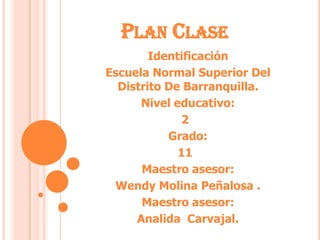 Plan Clase Identificación Escuela Normal Superior Del Distrito De Barranquilla. Nivel educativo: 2° Grado: 11° Maestro asesor: Wendy Molina Peñalosa . Maestro asesor: Analida  Carvajal. 