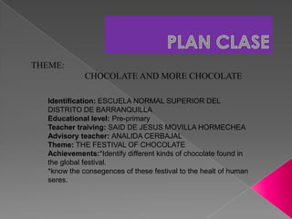 PLAN CLASE              THEME:                                     CHOCOLATE AND MORE CHOCOLATE   Identification: ESCUELA NORMAL SUPERIOR DEL DISTRITO DE BARRANQUILLA  Educational level: Pre-primary Teacher traiving: SAID DE JESUS MOVILLA HORMECHEA  Advisory teacher: ANALIDA CERBAJAL  Theme: THE FESTIVAL OF CHOCOLATE  Achievements:*Identify different kinds of chocolate found in the global festival.  *know the consegences of these festival to the healt of human seres.   