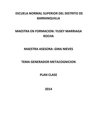 ESCUELA NORMAL SUPERIOR DEL DISTRITO DE
BARRANQUILLA
MAESTRA EN FORMACION: YUSEY MARRIAGA
ROCHA
MAESTRA ASESORA: GINA NIEVES
TEMA GENERADOR METACOGNICION
PLAN CLASE
2014
 