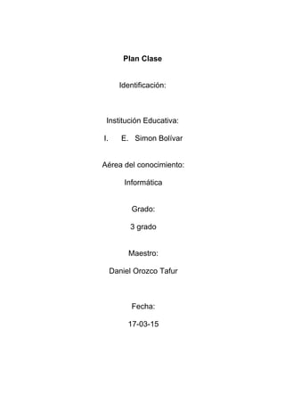 Plan Clase
Identificación:
Institución Educativa:
I. E. Simon Bolívar
Aérea del conocimiento:
Informática
Grado:
3 grado
Maestro:
Daniel Orozco Tafur
Fecha:
17-03-15
 