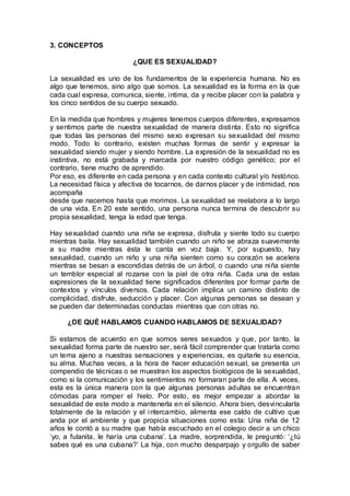 3. CONCEPTOS
¿QUE ES SEXUALIDAD?
La sexualidad es uno de los fundamentos de la experiencia humana. No es
algo que tenemos, sino algo que somos. La sexualidad es la forma en la que
cada cual expresa, comunica, siente, intima, da y recibe placer con la palabra y
los cinco sentidos de su cuerpo sexuado.
En la medida que hombres y mujeres tenemos cuerpos diferentes, expresamos
y sentimos parte de nuestra sexualidad de manera distinta. Esto no significa
que todas las personas del mismo sexo expresan su sexualidad del mismo
modo. Todo lo contrario, existen muchas formas de sentir y expresar la
sexualidad siendo mujer y siendo hombre. La expresión de la sexualidad no es
instintiva, no está grabada y marcada por nuestro código genético; por el
contrario, tiene mucho de aprendido.
Por eso, es diferente en cada persona y en cada contexto cultural y/o histórico.
La necesidad física y afectiva de tocarnos, de darnos placer y de intimidad, nos
acompaña
desde que nacemos hasta que morimos. La sexualidad se reelabora a lo largo
de una vida. En 20 este sentido, una persona nunca termina de descubrir su
propia sexualidad, tenga la edad que tenga.
Hay sexualidad cuando una niña se expresa, disfruta y siente todo su cuerpo
mientras baila. Hay sexualidad también cuando un niño se abraza suavemente
a su madre mientras ésta le canta en voz baja. Y, por supuesto, hay
sexualidad, cuando un niño y una niña sienten como su corazón se acelera
mientras se besan a escondidas detrás de un árbol, o cuando una niña siente
un temblor especial al rozarse con la piel de otra niña. Cada una de estas
expresiones de la sexualidad tiene significados diferentes por formar parte de
contextos y vínculos diversos. Cada relación implica un camino distinto de
complicidad, disfrute, seducción y placer. Con algunas personas se desean y
se pueden dar determinadas conductas mientras que con otras no.
¿DE QUÉ HABLAMOS CUANDO HABLAMOS DE SEXUALIDAD?
Si estamos de acuerdo en que somos seres sexuados y que, por tanto, la
sexualidad forma parte de nuestro ser, será fácil comprender que tratarla como
un tema ajeno a nuestras sensaciones y experiencias, es quitarle su esencia,
su alma. Muchas veces, a la hora de hacer educación sexual, se presenta un
compendio de técnicas o se muestran los aspectos biológicos de la sexualidad,
como si la comunicación y los sentimientos no formaran parte de ella. A veces,
esta es la única manera con la que algunas personas adultas se encuentran
cómodas para romper el hielo. Por esto, es mejor empezar a abordar la
sexualidad de este modo a mantenerla en el silencio. Ahora bien, desvincularla
totalmente de la relación y el intercambio, alimenta ese caldo de cultivo que
anda por el ambiente y que propicia situaciones como esta: Una niña de 12
años le contó a su madre que había escuchado en el colegio decir a un chico
‘yo, a fulanita, le haría una cubana’. La madre, sorprendida, le preguntó: ‘¿tú
sabes qué es una cubana?’ La hija, con mucho desparpajo y orgullo de saber
 