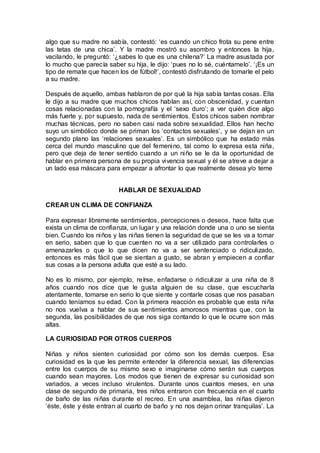 algo que su madre no sabía, contestó: ‘es cuando un chico frota su pene entre
las tetas de una chica’. Y la madre mostró su asombro y entonces la hija,
vacilando, le preguntó: ‘¿sabes lo que es una chilena?’ La madre asustada por
lo mucho que parecía saber su hija, le dijo: ‘pues no lo sé, cuéntamelo’. ‘¡Es un
tipo de remate que hacen los de fútbol!’, contestó disfrutando de tomarle el pelo
a su madre.
Después de aquello, ambas hablaron de por qué la hija sabía tantas cosas. Ella
le dijo a su madre que muchos chicos hablan así, con obscenidad, y cuentan
cosas relacionadas con la pornografía y el ‘sexo duro’; a ver quién dice algo
más fuerte y, por supuesto, nada de sentimientos. Estos chicos saben nombrar
muchas técnicas, pero no saben casi nada sobre sexualidad. Ellos han hecho
suyo un simbólico donde se priman los ‘contactos sexuales’, y se dejan en un
segundo plano las ‘relaciones sexuales’. Es un simbólico que ha estado más
cerca del mundo masculino que del femenino, tal como lo expresa esta niña,
pero que deja de tener sentido cuando a un niño se le da la oportunidad de
hablar en primera persona de su propia vivencia sexual y él se atreve a dejar a
un lado esa máscara para empezar a afrontar lo que realmente desea y/o teme
HABLAR DE SEXUALIDAD
CREAR UN CLIMA DE CONFIANZA
Para expresar libremente sentimientos, percepciones o deseos, hace falta que
exista un clima de confianza, un lugar y una relación donde una o uno se sienta
bien. Cuando los niños y las niñas tienen la seguridad de que se les va a tomar
en serio, saben que lo que cuenten no va a ser utilizado para controlarles o
amenazarles o que lo que dicen no va a ser sentenciado o ridiculizado,
entonces es más fácil que se sientan a gusto, se abran y empiecen a confiar
sus cosas a la persona adulta que esté a su lado.
No es lo mismo, por ejemplo, reírse, enfadarse o ridiculizar a una niña de 8
años cuando nos dice que le gusta alguien de su clase, que escucharla
atentamente, tomarse en serio lo que siente y contarle cosas que nos pasaban
cuando teníamos su edad. Con la primera reacción es probable que esta niña
no nos vuelva a hablar de sus sentimientos amorosos mientras que, con la
segunda, las posibilidades de que nos siga contando lo que le ocurre son más
altas.
LA CURIOSIDAD POR OTROS CUERPOS
Niñas y niños sienten curiosidad por cómo son los demás cuerpos. Esa
curiosidad es la que les permite entender la diferencia sexual, las diferencias
entre los cuerpos de su mismo sexo e imaginarse cómo serán sus cuerpos
cuando sean mayores. Los modos que tienen de expresar su curiosidad son
variados, a veces incluso virulentos. Durante unos cuantos meses, en una
clase de segundo de primaria, tres niños entraron con frecuencia en el cuarto
de baño de las niñas durante el recreo. En una asamblea, las niñas dijeron
‘éste, éste y éste entran al cuarto de baño y no nos dejan orinar tranquilas’. La
 