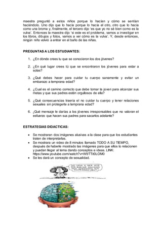 maestra preguntó a estos niños porque lo hacían y cómo se sentían
haciéndolo. Uno dijo que lo hacía porque lo hacía el otro, otro que lo hacía
como una broma y, finalmente, el tercero dijo ‘es que yo no sé bien como es la
vulva’. Entonces la maestra dijo ‘si este es el problema, vamos a investigar en
los libros, dibujos y fotos, vamos a ver cómo es la vulva’. Y, desde entonces,
ningún niño volvió a entrar en el baño de las niñas.
PREGUNTAS A LOS ESTUDIANTES:
1. ¿En dónde crees tu que se conocieron los dos jóvenes?
2. ¿En qué lugar crees tú que se encontraron los jóvenes para estar a
solas?
3. ¿Qué debes hacer para cuidar tu cuerpo sanamente y evitar un
embarazo a temprana edad?
4. ¿Cual es el camino correcto que debe tomar la joven para alcanzar sus
metas y que sus padres estén orgullosos de ella?
5. ¿Qué consecuencias traería el no cuidar tu cuerpo y tener relaciones
sexuales sin protegerte a temprana edad?
6. ¿Qué mensaje le darías a los jóvenes irresponsables que no valoran el
esfuerzo que hacen sus padres para sacarlos adelante?
ESTRATEGIAS DIDACTICAS:
 Se mostraran dos imágenes alusivas a la clase para que los estudiantes
traten de interpretarlas.
 Se mostrara un video de 8 minutos llamado TODO A SU TIEMPO,
después de haberle mostrado las imágenes para que ellos lo relacionen
y puedan llegar al tema dando conceptos e ideas. LINK:
https://www.youtube.com/watch?v=W9TTit0LOM0
 Se les dará un concepto de sexualidad.
 