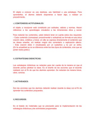 El objeto a conocer es una destreza, una habilidad o una estrategia. Para
aprenderlos, el alumno deberá disponerse a hacer algo, a realizar un
procedimiento.
c) CONTENIDOS ACTITUDINALES:
el objeto a incorporar está constituido por actitudes, valores y normas. Hacen
referencia a los aprendizajes vinculados a las dimensiones ética y social.
Para redactar los contenidos, usted deberá tener en cuenta estos dos requisitos:
- Cada contenido (conceptual, procedimental o actitudinal) se formula en una única
oración clara, sintética y breve; en ella se expresa directamente el contenido que
se desea enseñar, sin realizar ningún otro comentario o explicación ulterior.
- Esta oración debe ir encabezada por un sustantivo y no por un verbo.
(En la actualidad ya no se diferencia entre los tres tipos de contenidos, sino que se
ponen todos juntos.)
6) ESTRATEGIAS DIDÁCTICAS:
Las estrategias didácticas se redactan para dar cuenta de la manera en que el
docente piensa plantear la clase. Es el diseño de las acciones que el docente
realizará con el fin de que los alumnos aprendan. Se redactan de manera breve,
clara, concisa.
7) ACTIVIDADES:
Son las acciones que los alumnos deberán realizar durante la clase con el fin de
aprender los contenidos propuestos.
8) RECURSOS:
Es el listado de materiales que se precisarán para la implementación de las
estrategias didácticas y las actividades programadas
 