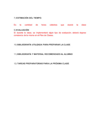 7) ESTIMACIÓN DEL TIEMPO:
Es la cantidad de horas cátedras que durará la clase
9) EVALUACIÓN
Si durante la clase, se implementará algún tipo de evaluación, deberá dejarse
constancia de la misma en el Plan de Clases.
10) BIBLIOGRAFÍA UTILIZADA PARA PREPARAR LA CLASE
11) BIBLIOGRAFÍA Y MATERIAL RECOMENDADO AL ALUMNO
12) TAREAS PREPARATORIAS PARA LA PRÓXIMA CLASE
 