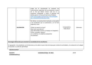 Luego de la socialización se evaluará los
conocimientos adquiridos de los estudiantes a través
de un Test que deberá realizar cada uno en su
respectivo computador y entrar al siguiente link
donde aparece la Evaluación del tema Parábola:
https://drive.google.com/open?id=1_hQV2uCRxjqERS-
6kw_JKN0z4GOWHIkkMEeGBehYDWc
VALORACION
Por último, sesocializaeltest realizado y seles pedirá
a los estudiantes que se autoevalúen y se les hará
preguntas como:
¿Cómo les pareció la clase?
¿Qué tanto aprendieron?
¿Qué dificultades tuvieron al trabajar en Geogebra?,
¿Cómo se pueden mejorar?
¿se cumplieron los objetivos propuestos
inicialmente?
Computadores
Video Beam
10minutos.
Estrategias Adicionales para atenderlas necesidades de los estudiantes
Se agruparán a los estudiantes con limitaciones y se les dará un poco más de tiempo para realizar las actividades, y la evaluación se le adapta
de acuerdo a su estilo de aprendizaje.
OBSERVACIONES: _________________________________________________________________________________________________
DOCENTE COORDINADOR(A) DE AREA V° B°
COORDINADOR (A)
 