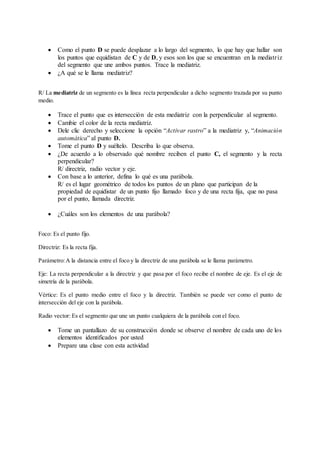  Como el punto D se puede desplazar a lo largo del segmento, lo que hay que hallar son
los puntos que equidistan de C y de D, y esos son los que se encuentran en la mediatriz
del segmento que une ambos puntos. Trace la mediatriz.
 ¿A qué se le llama mediatriz?
R/ La mediatriz de un segmento es la línea recta perpendicular a dicho segmento trazada por su punto
medio.
 Trace el punto que es intersección de esta mediatriz con la perpendicular al segmento.
 Cambie el color de la recta mediatriz.
 Dele clic derecho y seleccione la opción “Activar rastro” a la mediatriz y, “Animación
automática” al punto D.
 Tome el punto D y suéltelo. Describa lo que observa.
 ¿De acuerdo a lo observado qué nombre reciben el punto C, el segmento y la recta
perpendicular?
R/ directriz, radio vector y eje.
 Con base a lo anterior, defina lo qué es una parábola.
R/ es el lugar geométrico de todos los puntos de un plano que participan de la
propiedad de equidistar de un punto fijo llamado foco y de una recta fija, que no pasa
por el punto, llamada directriz.
 ¿Cuáles son los elementos de una parábola?
Foco: Es el punto fijo.
Directriz: Es la recta fija.
Parámetro:A la distancia entre el foco y la directriz de una parábola se le llama parámetro.
Eje: La recta perpendicular a la directriz y que pasa por el foco recibe el nombre de eje. Es el eje de
simetría de la parábola.
Vértice: Es el punto medio entre el foco y la directriz. También se puede ver como el punto de
intersección del eje con la parábola.
Radio vector: Es el segmento que une un punto cualquiera de la parábola con el foco.
 Tome un pantallazo de su construcción donde se observe el nombre de cada uno de los
elementos identificados por usted
 Prepare una clase con esta actividad
 
