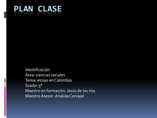 PLAN CLASE Identificación  Área: ciencias sociales Tema: etnias en Colombia Grado: 5° Maestro en formación: Jesús de los ríos Maestro Asesor: Analida Carvajal 