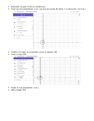  Representar un punto B sobre la circunferencia.
 Trazar una recta perpendicular al eje x que pasa por el punto B y llamar C su intersección con el eje x.
 Nombrar A el origen de coordenadas y trazar el segmento AB.
 Trazar el vector CB.
 Ocultar la recta perpendicular al eje x.
 Mida el ángulo BAC
 