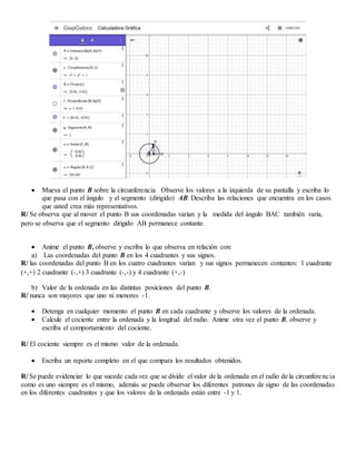  Mueva el punto B sobre la circunferencia. Observe los valores a la izquierda de su pantalla y escriba lo
que pasa con el ángulo y el segmento (dirigido) AB. Describa las relaciones que encuentra en los casos
que usted crea más representativos.
R/ Se observa que al mover el punto B sus coordenadas varían y la medida del ángulo BAC también varía,
pero se observa que el segmento dirigido AB permanece contante.
 Anime el punto B, observe y escriba lo que observa en relación con:
a) Las coordenadas del punto B en los 4 cuadrantes y sus signos.
R/ las coordenadas del punto B en los cuatro cuadrantes varían y sus signos permanecen contantes: 1 cuadrante
(+,+) 2 cuadrante (-,+) 3 cuadrante (-,-) y 4 cuadrante (+,-)
b) Valor de la ordenada en las distintas posiciones del punto B.
R/ nunca son mayores que uno ni menores -1.
 Detenga en cualquier momento el punto B en cada cuadrante y observe los valores de la ordenada.
 Calcule el cociente entre la ordenada y la longitud del radio. Anime otra vez el punto B, observe y
escriba el comportamiento del cociente.
R/ El cociente siempre es el mismo valor de la ordenada.
 Escriba un reporte completo en el que compara los resultados obtenidos.
R/ Se puede evidenciar lo que sucede cada vez que se divide el valor de la ordenada en el radio de la circunferencia
como es uno siempre es el mismo, además se puede observar los diferentes patrones de signo de las coordenadas
en los diferentes cuadrantes y que los valores de la ordenada están entre -1 y 1.
 