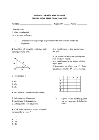 UNIDAD PEDAGÓGICA BOLIVARIANA
TALLER PRUEBA SABER DE MATEMATICAS
Nombre: ________________________________ Grado: 10° ______ Fecha: __________
Observaciones:
El taller es individual.
No se aceptan tachones.
I. Lee cada situación y escoge la opción correcta marcando en la tabla de
respuestas:
1. Considere el triángulo rectángulo ABC
con ángulo recto en C.
El seno es igual a:
A. a/c
B. a/b
C. c/b
2. Para hallar el seno se tiene en cuenta:
A. Lado opuesto- hipotenusa
B. hipotenusa- lado adyacente
C. Lado opuesto- lado adyacente
3. ¿Cuál de los siguientes valores no puede
corresponder a sen  ?
A. 3
2
B. 0,9
C. 0,6
4. La función seno se dice que es impar
por qué:
A. Los valores de la función son impares,
para cualquier ángulo.
B. La función corta al eje X cada múltiplo
impar de Pi
C. Si comparas los valores ente -Pi y 0 con
los valores entre Pi y 2Pi son los mismos.
1 2 3 4
A
B
C
D
II. Explica con tus palabras ¿Cuáles
son los elementos de la función
seno?
 